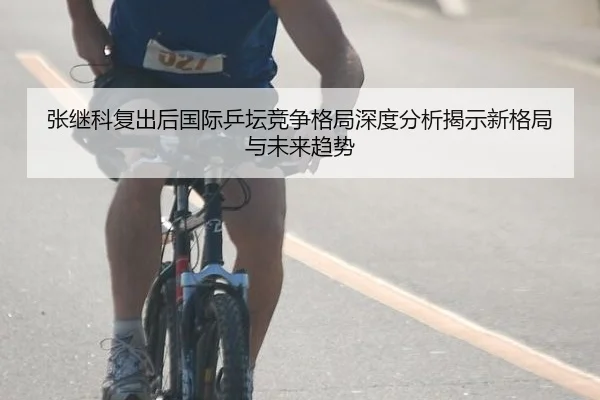 张继科复出后国际乒坛竞争格局深度分析揭示新格局与未来趋势