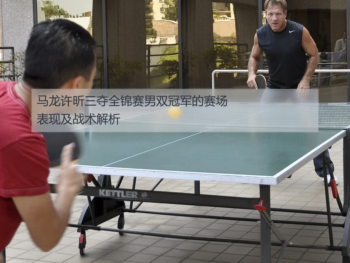 马龙许昕三夺全锦赛男双冠军的赛场表现及战术解析